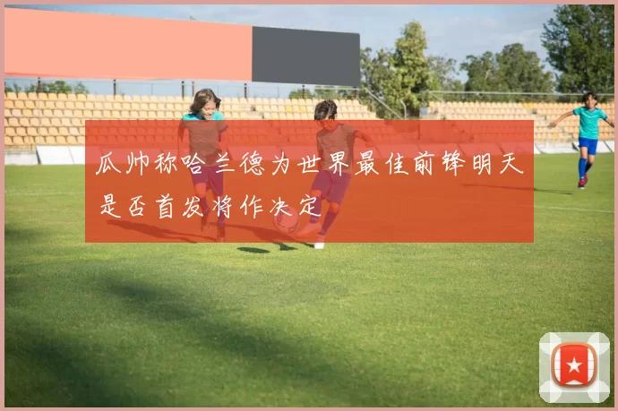 瓜帅称哈兰德为世界最佳前锋明天是否首发将作决定