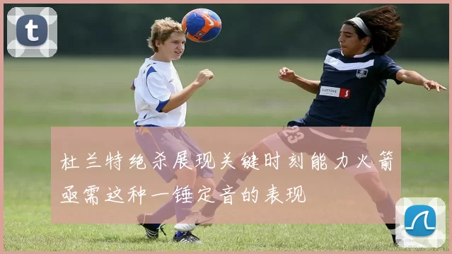 杜兰特绝杀展现关键时刻能力火箭亟需这种一锤定音的表现