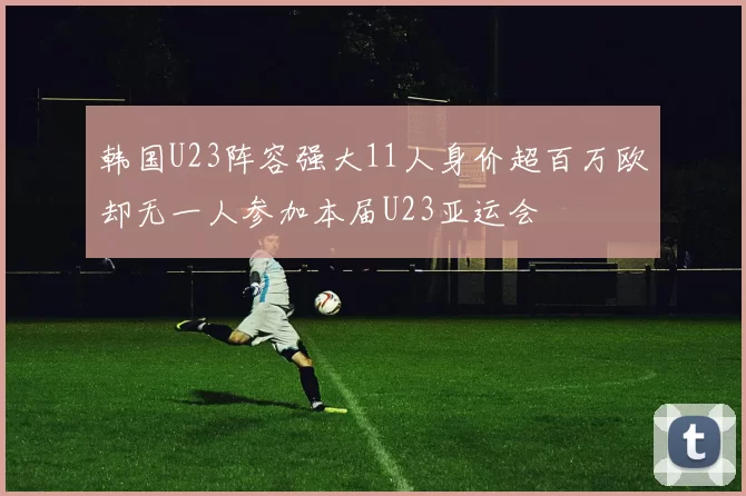 韩国U23阵容强大11人身价超百万欧却无一人参加本届U23亚运会