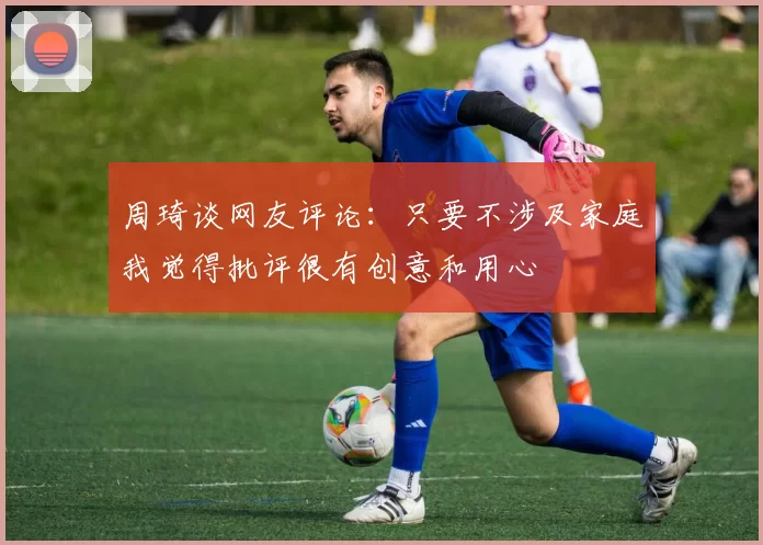 周琦谈网友评论：只要不涉及家庭我觉得批评很有创意和用心