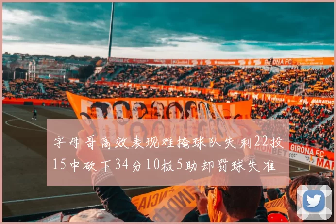 字母哥高效表现难掩球队失利22投15中砍下34分10板5助却罚球失准