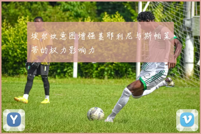 埃尔坎意图增强基耶利尼与斯帕莱蒂的权力影响力