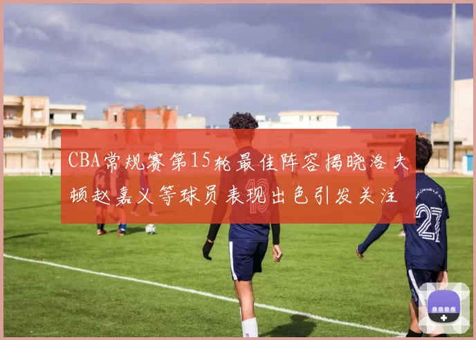 CBA常规赛第15轮最佳阵容揭晓洛夫顿赵嘉义等球员表现出色引发关注