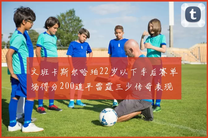 文班卡斯尔哈珀22岁以下季后赛单场得分200追平雷霆三少传奇表现